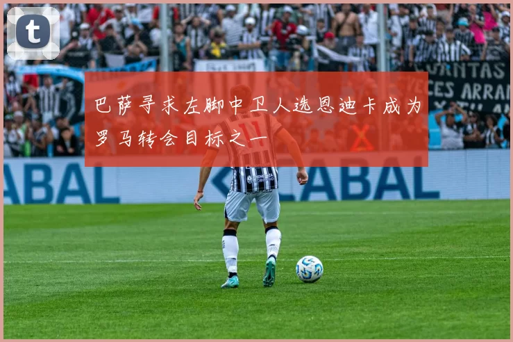 巴萨寻求左脚中卫人选恩迪卡成为罗马转会目标之一