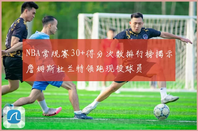 NBA常规赛30+得分次数排行榜揭示詹姆斯杜兰特领跑现役球员