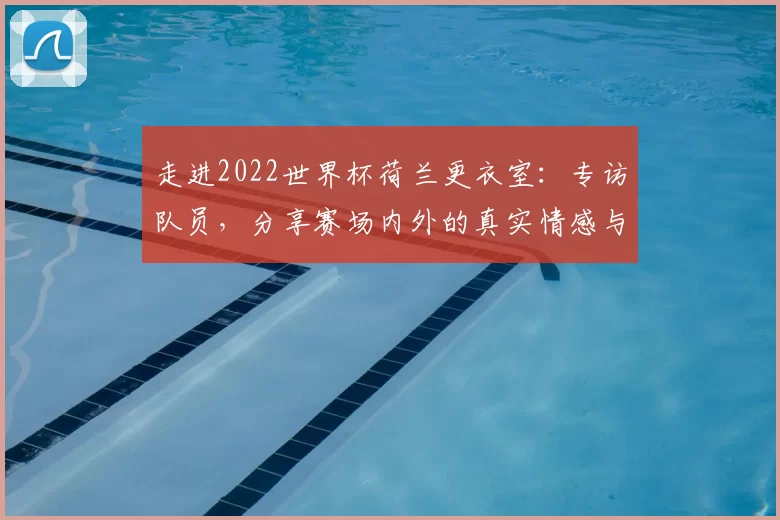 走进2022世界杯荷兰更衣室:专访队员,分享赛场内外的真实情感与凝聚力