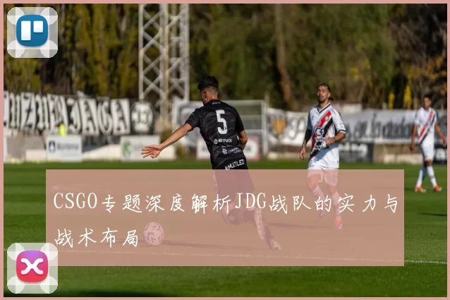 CSGO专题深度解析JDG战队的实力与战术布局