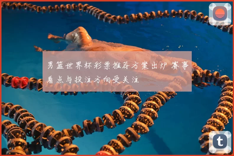 男篮世界杯彩票推荐方案出炉 赛事看点与投注方向受关注