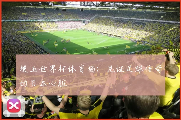 埂玉世界杯体育场:见证足球传奇的日本心脏