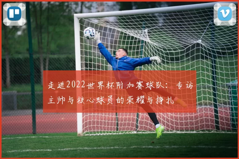 走进2022世界杯附加赛球队:专访主帅与核心球员的荣耀与挣扎