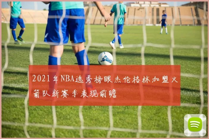 2021年NBA选秀榜眼杰伦格林加盟火箭队新赛季表现前瞻