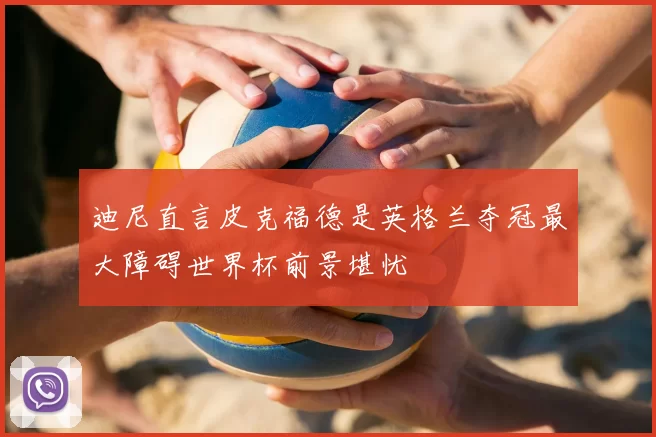 迪尼直言皮克福德是英格兰夺冠最大障碍世界杯前景堪忧