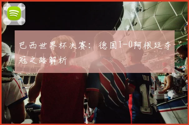巴西世界杯决赛:德国1-0阿根廷夺冠之路解析