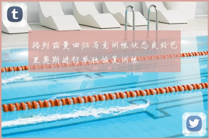 格列兹曼回归马竞训练状态良好巴里奥斯进行单独恢复训练