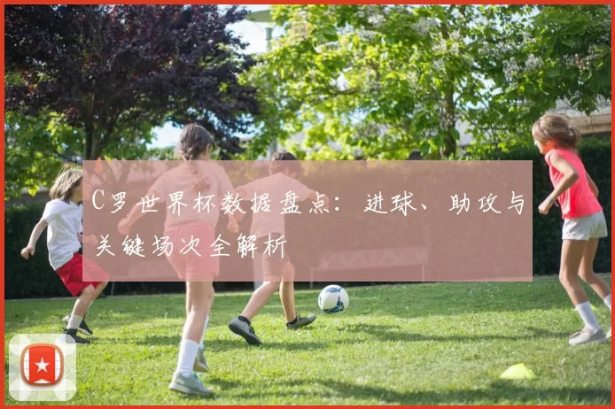C罗世界杯数据盘点:进球、助攻与关键场次全解析
