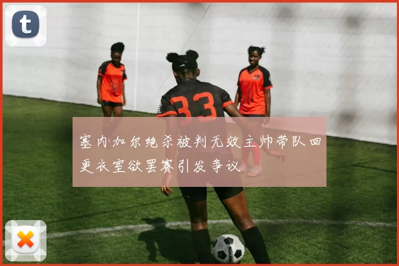 塞内加尔绝杀被判无效主帅带队回更衣室欲罢赛引发争议