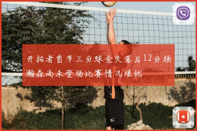 开拓者首节三分球全失落后12分杨瀚森尚未登场比赛情况堪忧