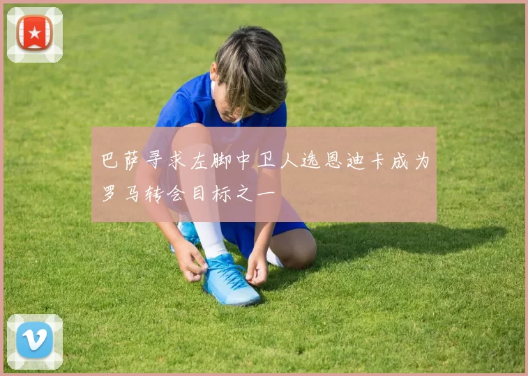 巴萨寻求左脚中卫人选恩迪卡成为罗马转会目标之一