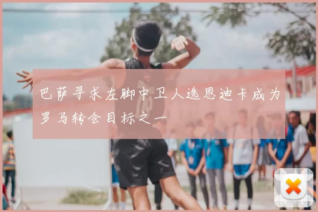 巴萨寻求左脚中卫人选恩迪卡成为罗马转会目标之一