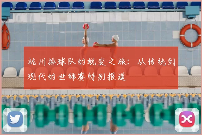 杭州排球队的蜕变之旅：从传统到现代的世锦赛特别报道