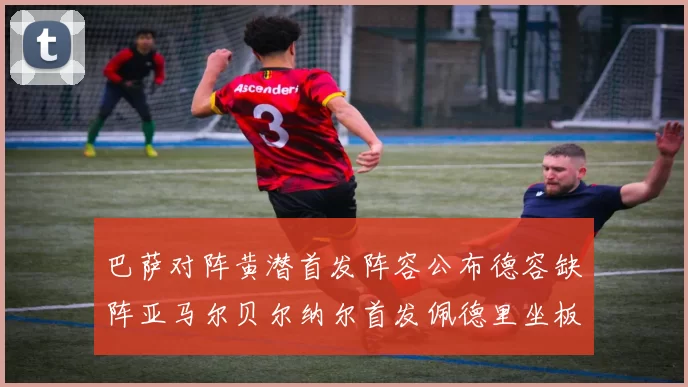 巴萨对阵黄潜首发阵容公布德容缺阵亚马尔贝尔纳尔首发佩德里坐板凳