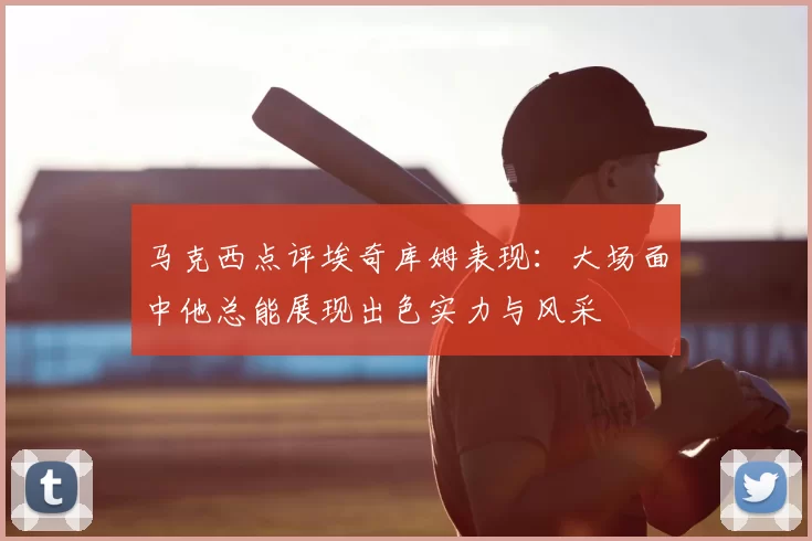 马克西点评埃奇库姆表现：大场面中他总能展现出色实力与风采