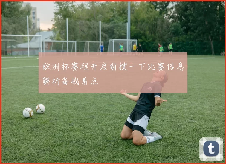 欧洲杯赛程开启前搜一下比赛信息解析备战看点
