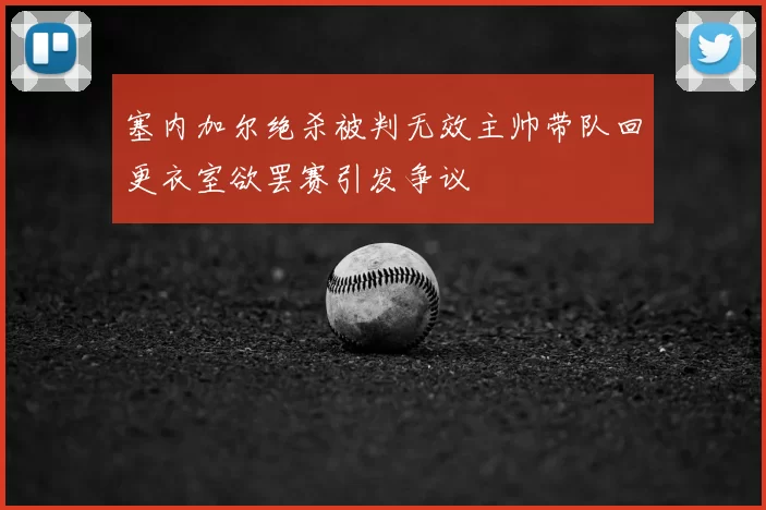 塞内加尔绝杀被判无效主帅带队回更衣室欲罢赛引发争议