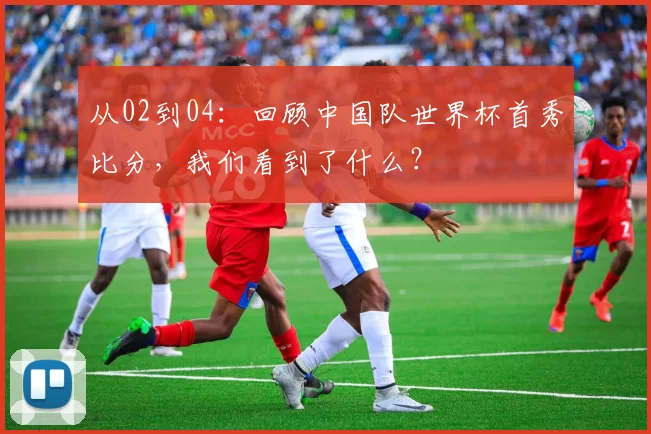 从02到04：回顾中国队世界杯首秀比分，我们看到了什么？