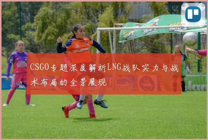 CSGO专题深度解析LNG战队实力与战术布局的全景展现