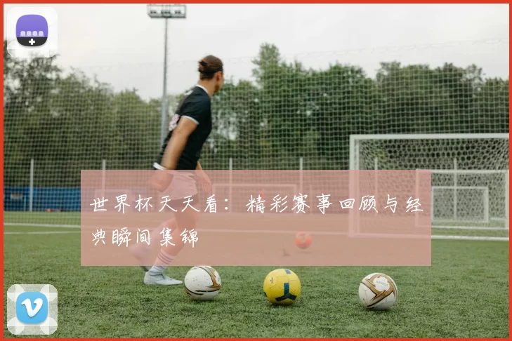 世界杯天天看:精彩赛事回顾与经典瞬间集锦