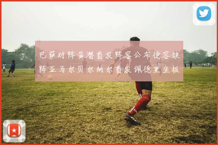 巴萨对阵黄潜首发阵容公布德容缺阵亚马尔贝尔纳尔首发佩德里坐板凳
