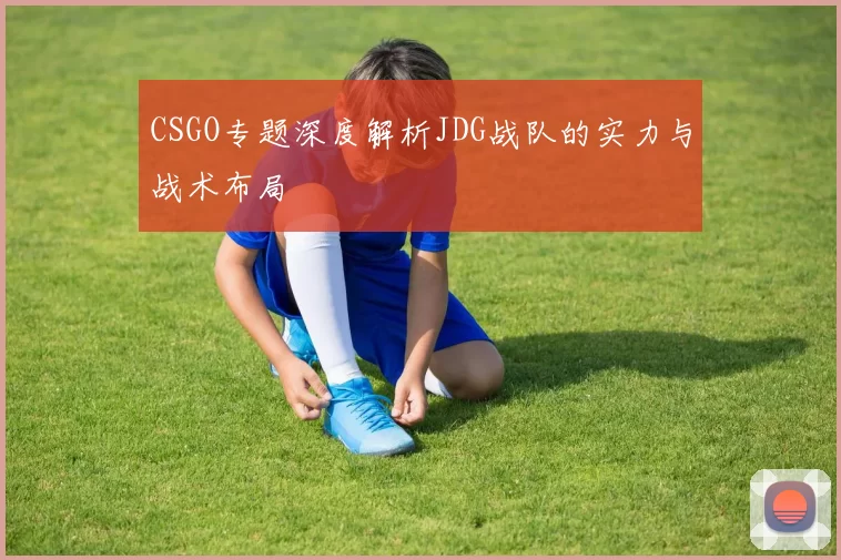 CSGO专题深度解析JDG战队的实力与战术布局