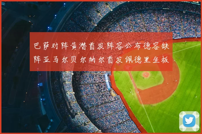 巴萨对阵黄潜首发阵容公布德容缺阵亚马尔贝尔纳尔首发佩德里坐板凳