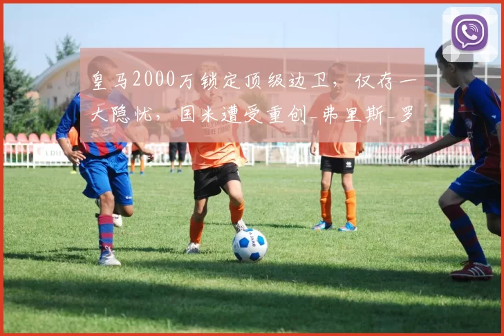 皇马2000万锁定顶级边卫，仅存一大隐忧，国米遭受重创_弗里斯_罗马_皇家马德里
