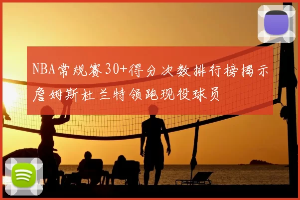 NBA常规赛30+得分次数排行榜揭示詹姆斯杜兰特领跑现役球员
