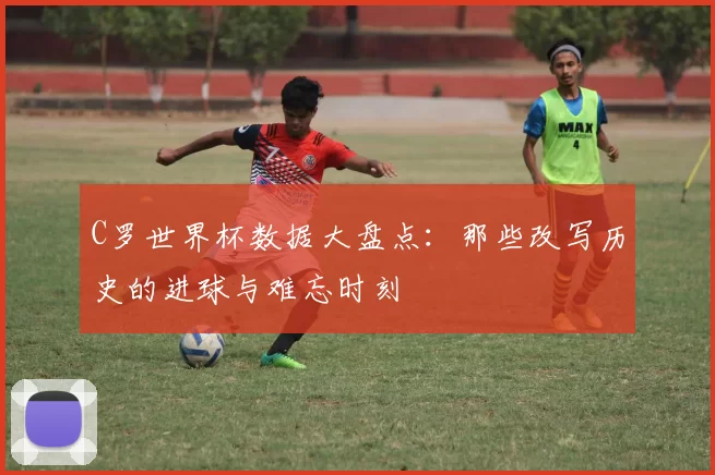 C罗世界杯数据大盘点:那些改写历史的进球与难忘时刻