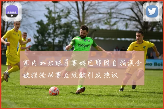 塞内加尔球员赛姆巴耶因自拍误会被指抢劫赛后致歉引发热议