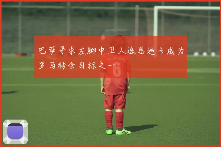 巴萨寻求左脚中卫人选恩迪卡成为罗马转会目标之一