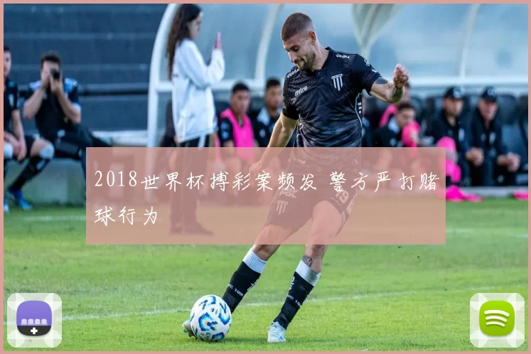 2018世界杯搏彩案频发 警方严打赌球行为