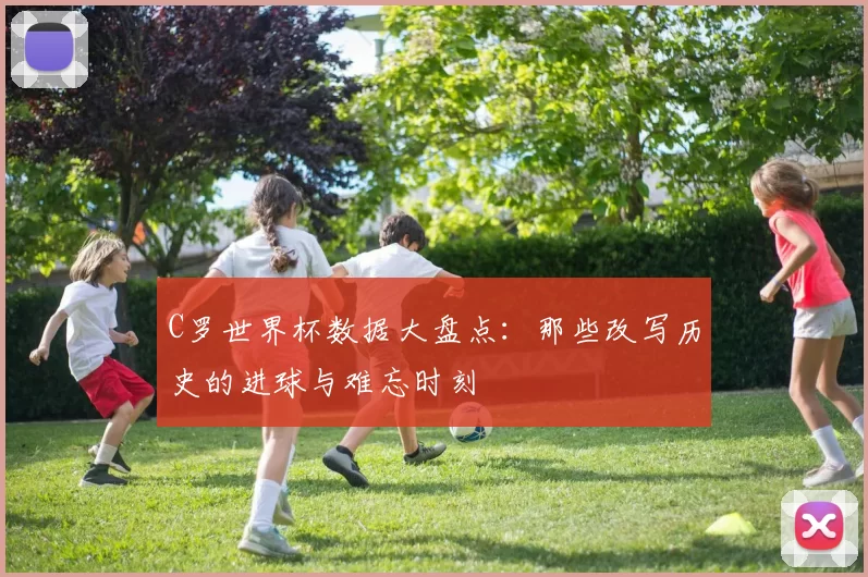 C罗世界杯数据大盘点:那些改写历史的进球与难忘时刻