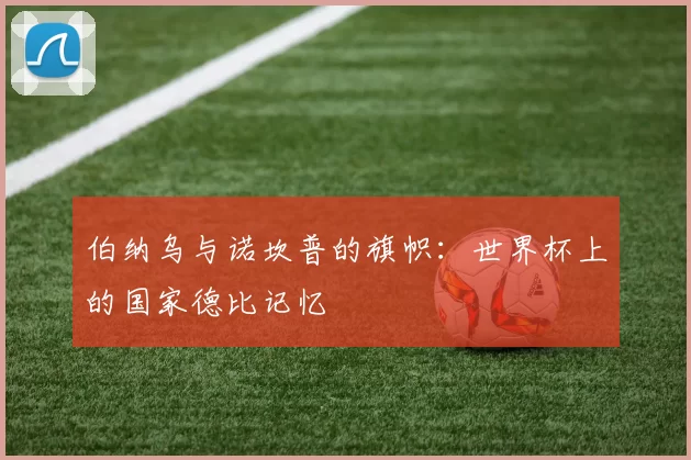 伯纳乌与诺坎普的旗帜:世界杯上的国家德比记忆