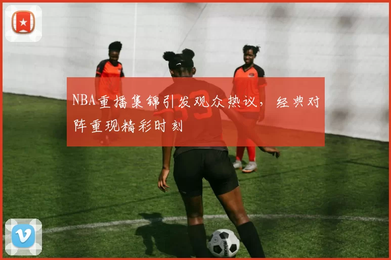 NBA重播集锦引发观众热议,经典对阵重现精彩时刻