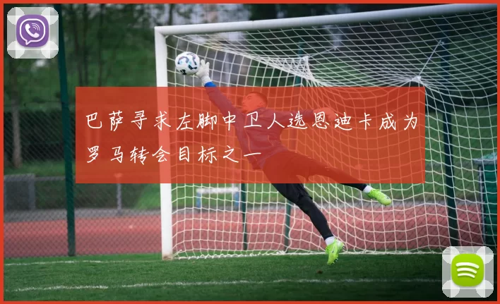 巴萨寻求左脚中卫人选恩迪卡成为罗马转会目标之一