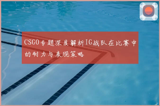 CSGO专题深度解析IG战队在比赛中的耐力与表现策略