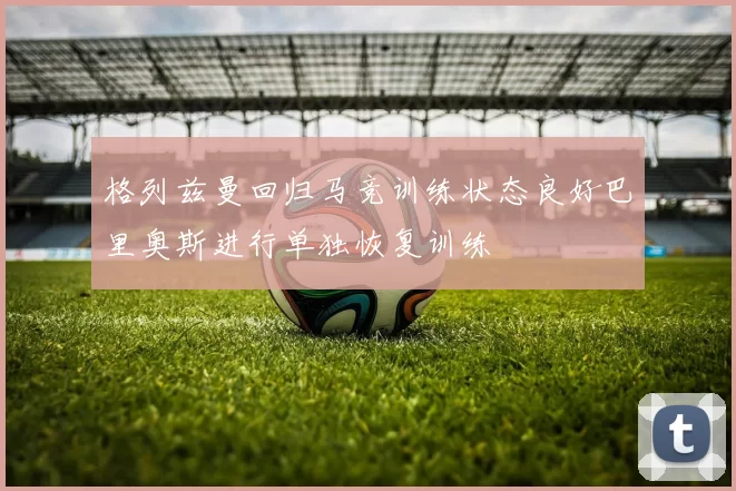 格列兹曼回归马竞训练状态良好巴里奥斯进行单独恢复训练