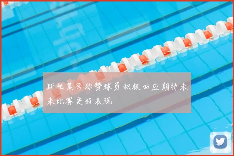 斯帕莱蒂称赞球员积极回应期待未来比赛更好表现