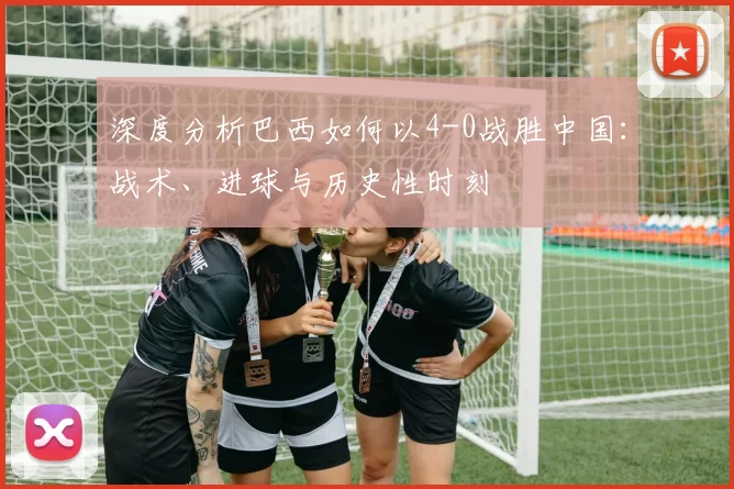 深度分析巴西如何以4-0战胜中国:战术、进球与历史性时刻