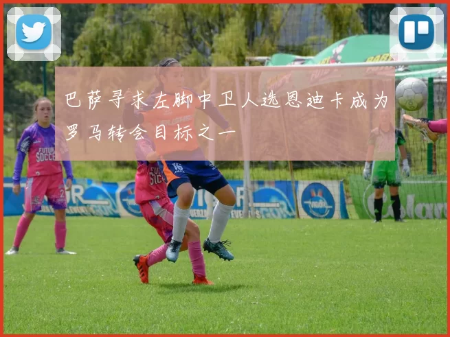 巴萨寻求左脚中卫人选恩迪卡成为罗马转会目标之一