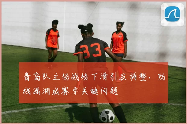 青岛队主场战绩下滑引发调整，防线漏洞成赛季关键问题