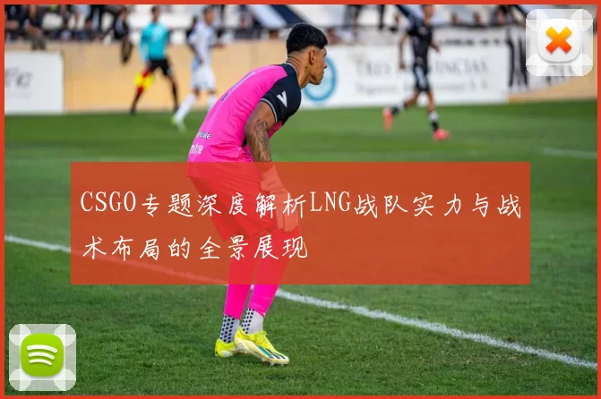 CSGO专题深度解析LNG战队实力与战术布局的全景展现