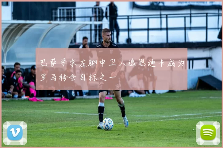 巴萨寻求左脚中卫人选恩迪卡成为罗马转会目标之一