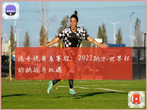 选手视角看赛程:2022跳水世界杯的挑战与机遇