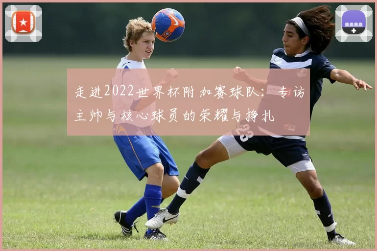 走进2022世界杯附加赛球队:专访主帅与核心球员的荣耀与挣扎