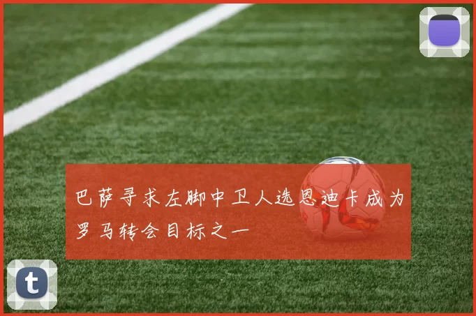 巴萨寻求左脚中卫人选恩迪卡成为罗马转会目标之一