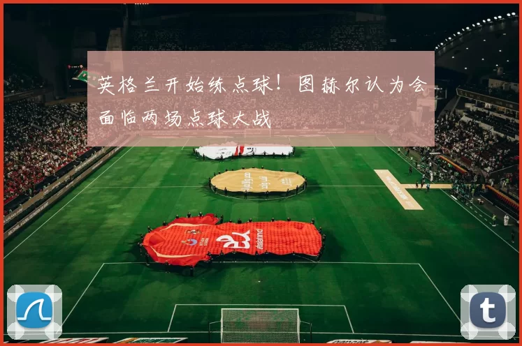 英格兰开始练点球!图赫尔认为会面临两场点球大战