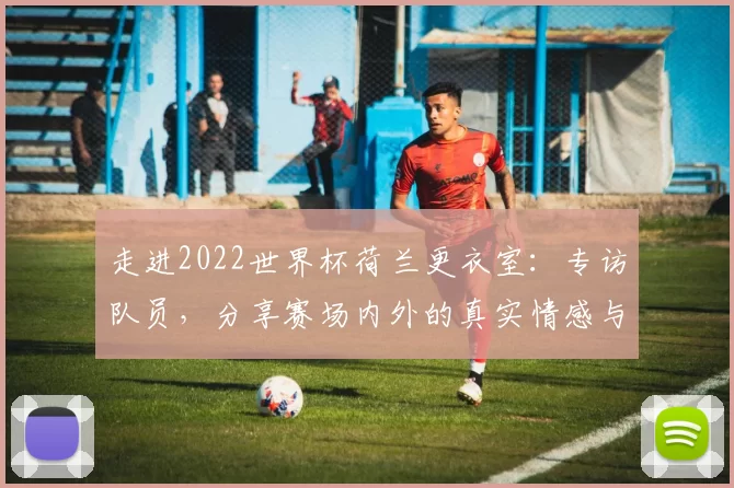 走进2022世界杯荷兰更衣室：专访队员，分享赛场内外的真实情感与凝聚力
